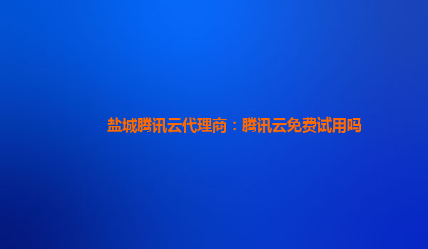 盐城腾讯云代理商：腾讯云免费试用吗