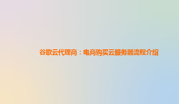 谷歌云代理商：电商购买云服务器流程介绍