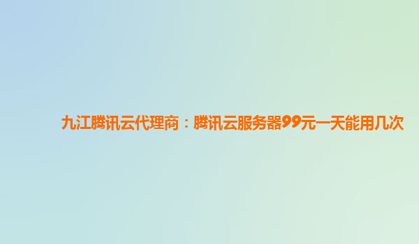 九江腾讯云代理商：腾讯云服务器99元一天能用几次