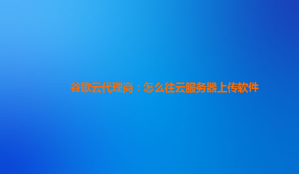 谷歌云代理商：怎么往云服务器上传软件