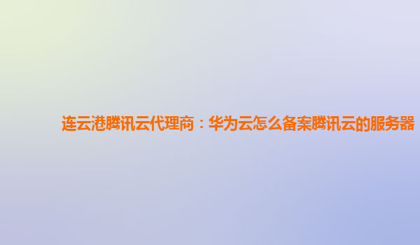 连云港腾讯云代理商：华为云怎么备案腾讯云的服务器