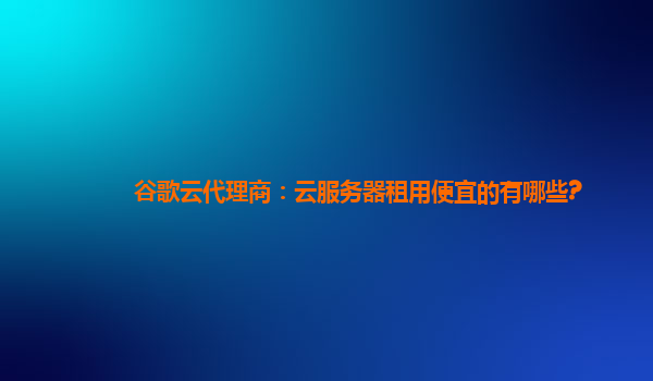 谷歌云代理商：云服务器租用便宜的有哪些?