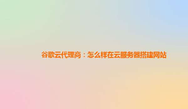 谷歌云代理商：怎么样在云服务器搭建网站