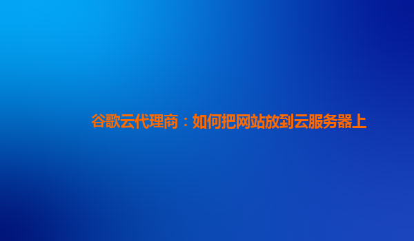 谷歌云代理商：如何把网站放到云服务器上