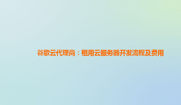 谷歌云代理商：租用云服务器开发流程及费用