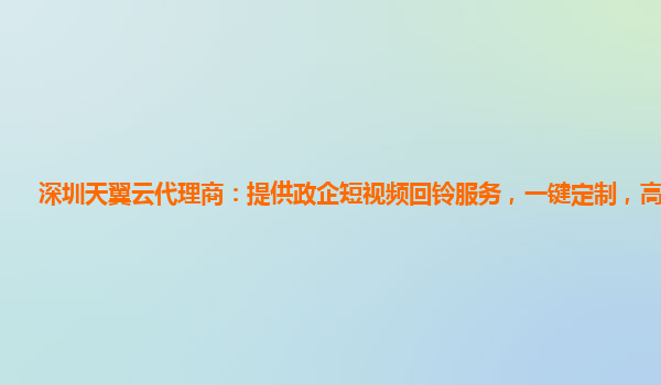 深圳天翼云代理商：提供政企短视频回铃服务，一键定制，高效优质