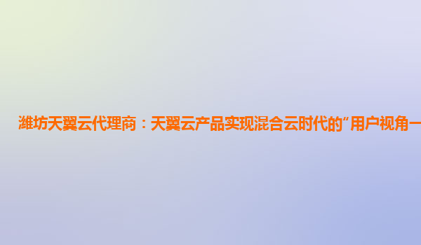 潍坊天翼云代理商：天翼云产品实现混合云时代的“用户视角一朵云”