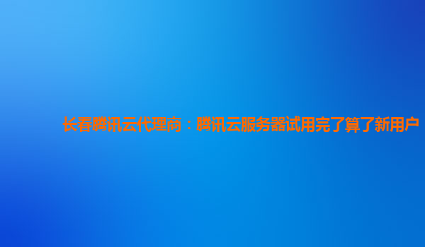 长春腾讯云代理商：腾讯云服务器试用完了算了新用户