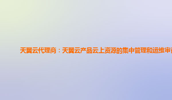 天翼云代理商：天翼云产品云上资源的集中管理和运维审计