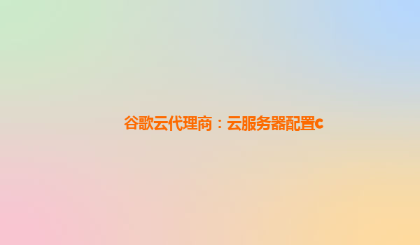 谷歌云代理商：云服务器配置c