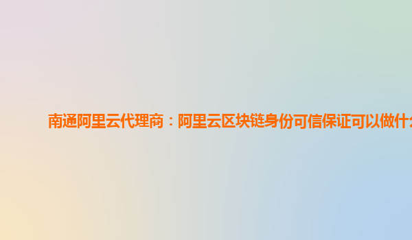 南通阿里云代理商：阿里云区块链身份可信保证可以做什么