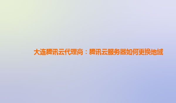 大连腾讯云代理商：腾讯云服务器如何更换地域
