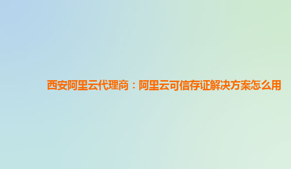 西安阿里云代理商：阿里云可信存证解决方案怎么用