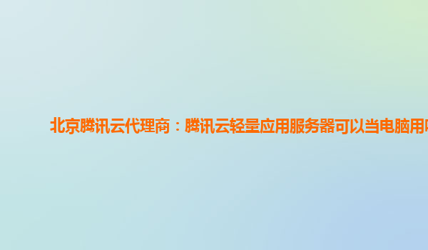 北京腾讯云代理商：腾讯云轻量应用服务器可以当电脑用吗