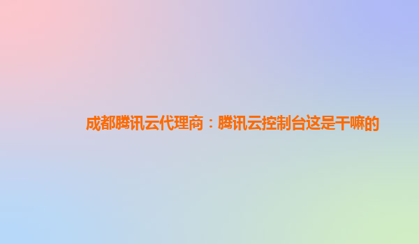 成都腾讯云代理商：腾讯云控制台这是干嘛的