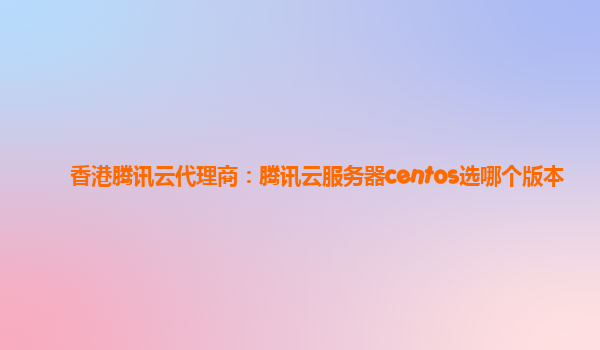 香港腾讯云代理商：腾讯云服务器centos选哪个版本