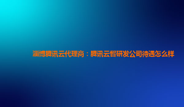 淄博腾讯云代理商：腾讯云智研发公司待遇怎么样