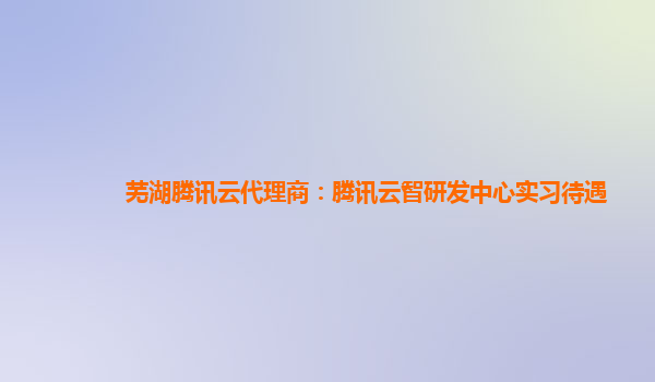 芜湖腾讯云代理商：腾讯云智研发中心实习待遇