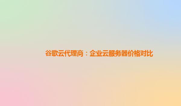 谷歌云代理商：企业云服务器价格对比