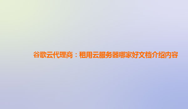 谷歌云代理商：租用云服务器哪家好文档介绍内容