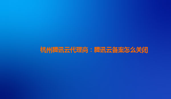 杭州腾讯云代理商：腾讯云备案怎么关闭