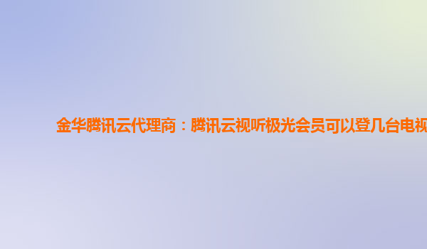 金华腾讯云代理商：腾讯云视听极光会员可以登几台电视