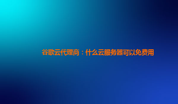 谷歌云代理商：什么云服务器可以免费用