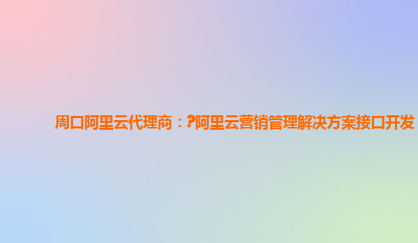 周口阿里云代理商：?阿里云营销管理解决方案接口开发