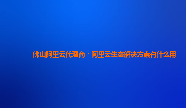 佛山阿里云代理商：阿里云生态解决方案有什么用