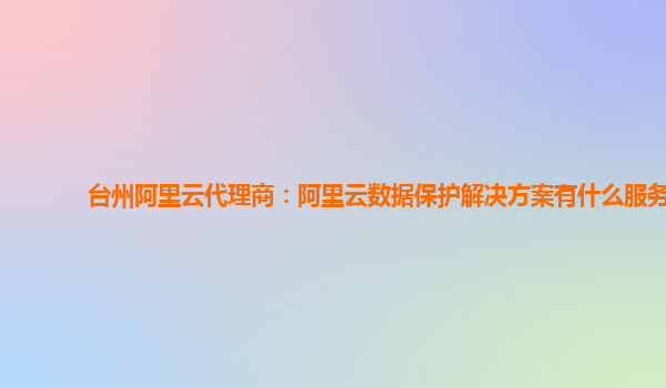 台州阿里云代理商：阿里云数据保护解决方案有什么服务