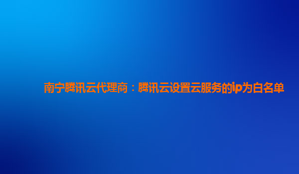 南宁腾讯云代理商：腾讯云设置云服务的ip为白名单