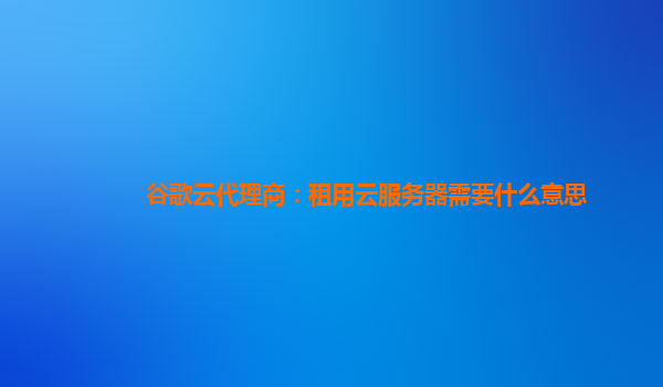 谷歌云代理商：租用云服务器需要什么意思