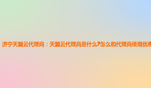 济宁天翼云代理商：天翼云代理商是什么?怎么和代理商使用优惠代金券?