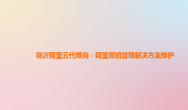 临沂阿里云代理商：阿里营销管理解决方案维护