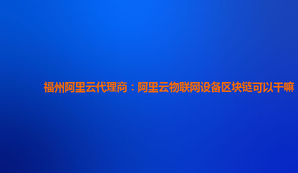 福州阿里云代理商：阿里云物联网设备区块链可以干嘛