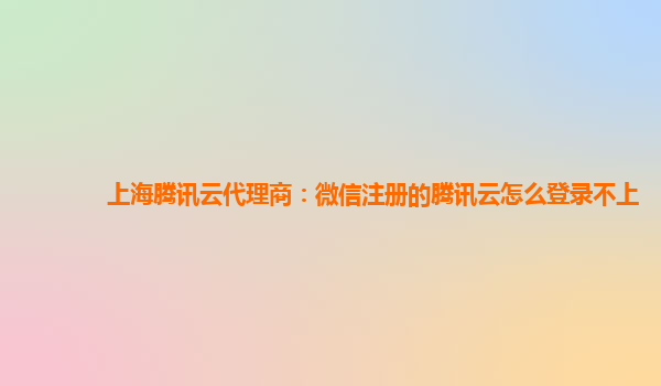 上海腾讯云代理商：微信注册的腾讯云怎么登录不上
