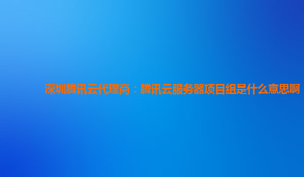 深圳腾讯云代理商：腾讯云服务器项目组是什么意思啊
