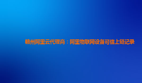 赣州阿里云代理商：阿里物联网设备可信上链记录