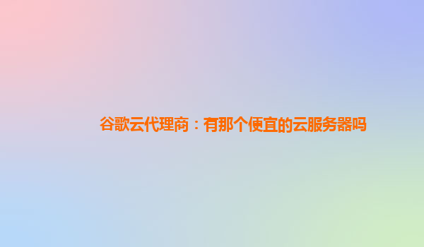 谷歌云代理商：有那个便宜的云服务器吗