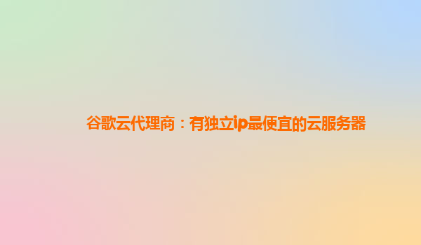 谷歌云代理商：有独立ip最便宜的云服务器