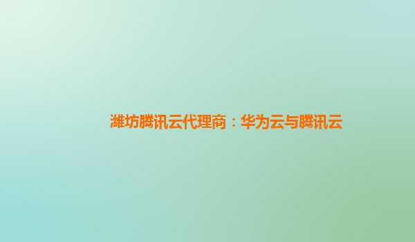 潍坊腾讯云代理商：华为云与腾讯云