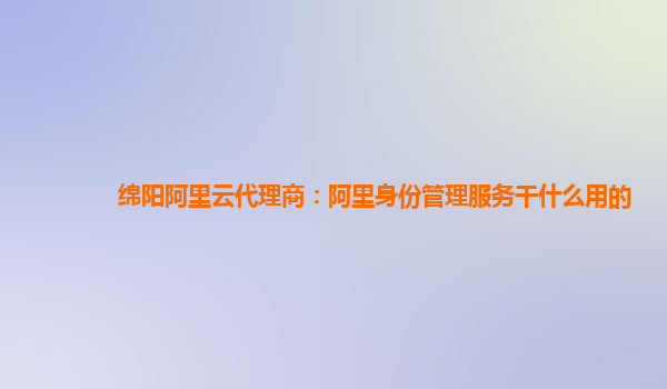 绵阳阿里云代理商：阿里身份管理服务干什么用的