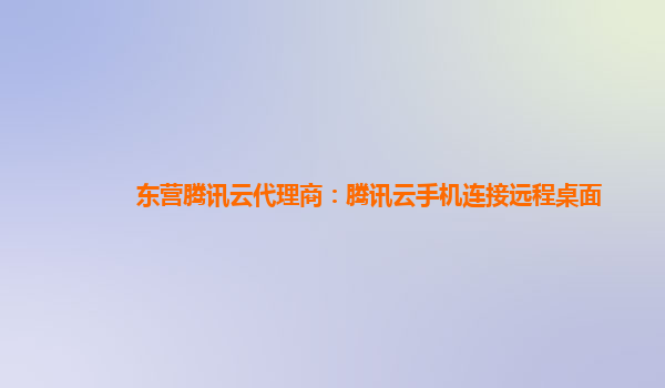 东营腾讯云代理商：腾讯云手机连接远程桌面