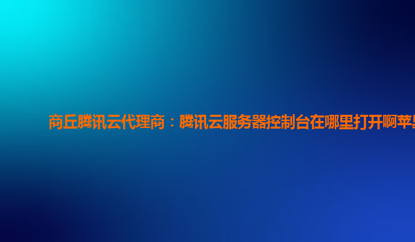 商丘腾讯云代理商：腾讯云服务器控制台在哪里打开啊苹果