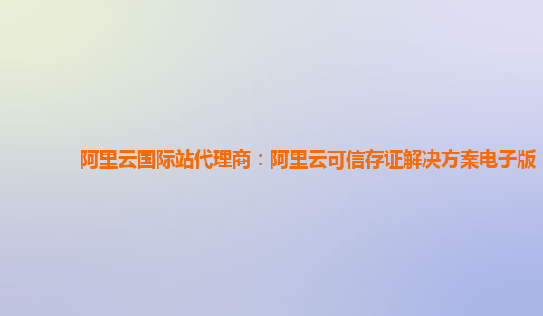阿里云国际站代理商：阿里云可信存证解决方案电子版