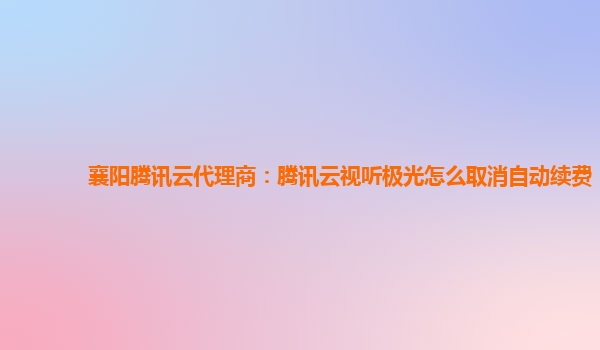 襄阳腾讯云代理商：腾讯云视听极光怎么取消自动续费