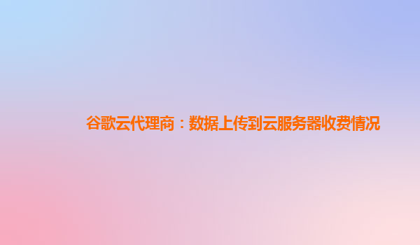 谷歌云代理商：数据上传到云服务器收费情况