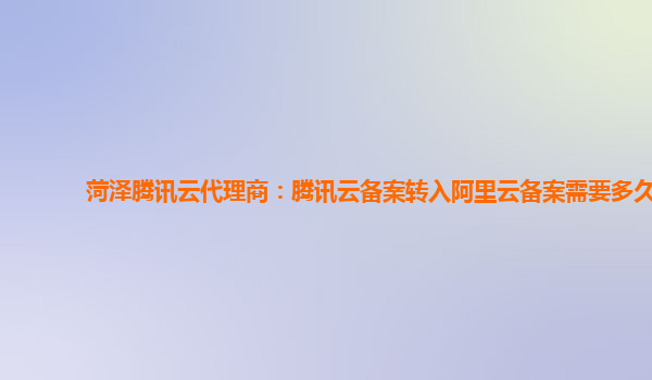 菏泽腾讯云代理商：腾讯云备案转入阿里云备案需要多久