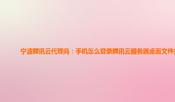 宁波腾讯云代理商：手机怎么登录腾讯云服务器桌面文件夹