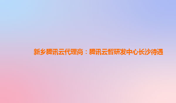 新乡腾讯云代理商：腾讯云智研发中心长沙待遇